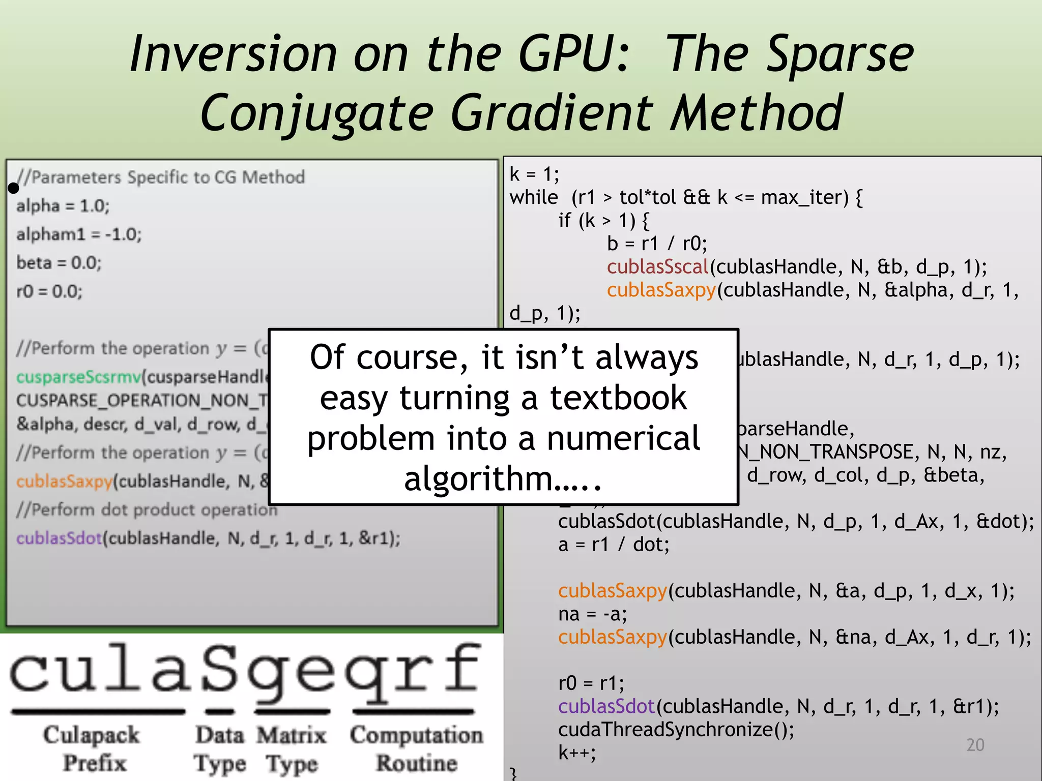 Inversion on the GPU: The Sparse
Conjugate Gradient Method
•  
k = 1;
while (r1 > tol*tol && k <= max_iter) {
if (k > 1) {
b = r1 / r0;
cublasSscal(cublasHandle, N, &b, d_p, 1);
cublasSaxpy(cublasHandle, N, &alpha, d_r, 1,
d_p, 1);
} else {
cublasScopy(cublasHandle, N, d_r, 1, d_p, 1);
}
cusparseScsrmv(cusparseHandle,
CUSPARSE_OPERATION_NON_TRANSPOSE, N, N, nz,
&alpha, descr, d_val, d_row, d_col, d_p, &beta,
d_Ax);
cublasSdot(cublasHandle, N, d_p, 1, d_Ax, 1, &dot);
a = r1 / dot;
cublasSaxpy(cublasHandle, N, &a, d_p, 1, d_x, 1);
na = -a;
cublasSaxpy(cublasHandle, N, &na, d_Ax, 1, d_r, 1);
r0 = r1;
cublasSdot(cublasHandle, N, d_r, 1, d_r, 1, &r1);
cudaThreadSynchronize();
k++;
Of course, it isn’t always
easy turning a textbook
problem into a numerical
algorithm…..
20
 