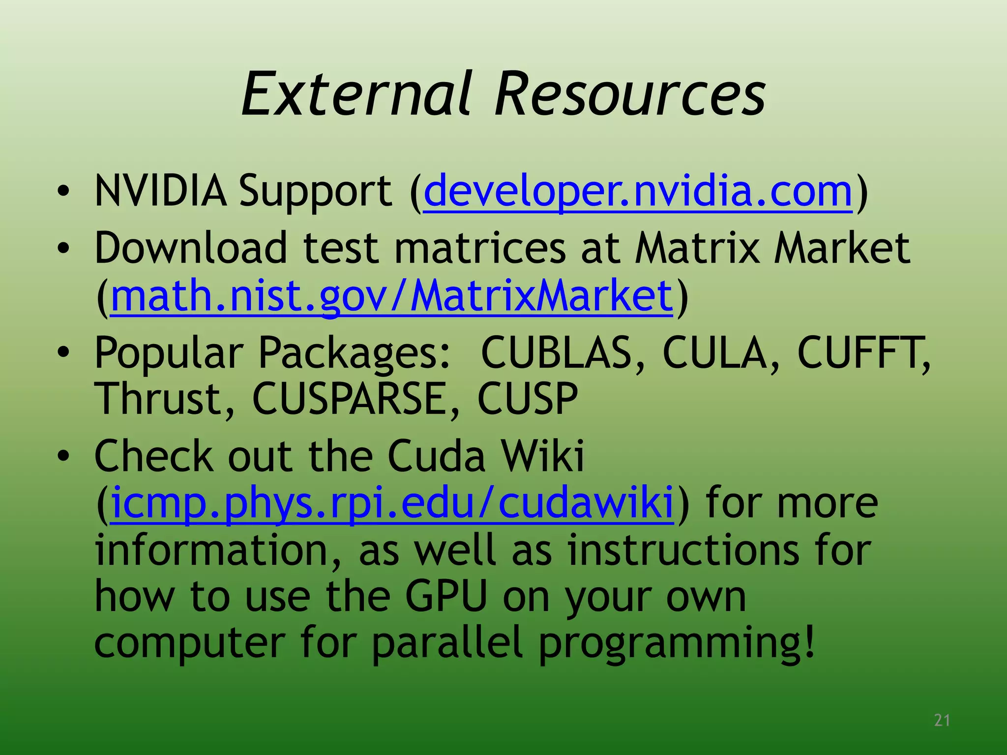 External Resources
• NVIDIA Support (developer.nvidia.com)
• Download test matrices at Matrix Market
(math.nist.gov/MatrixMarket)
• Popular Packages: CUBLAS, CULA, CUFFT,
Thrust, CUSPARSE, CUSP
• Check out the Cuda Wiki
(icmp.phys.rpi.edu/cudawiki) for more
information, as well as instructions for
how to use the GPU on your own
computer for parallel programming!
21
 