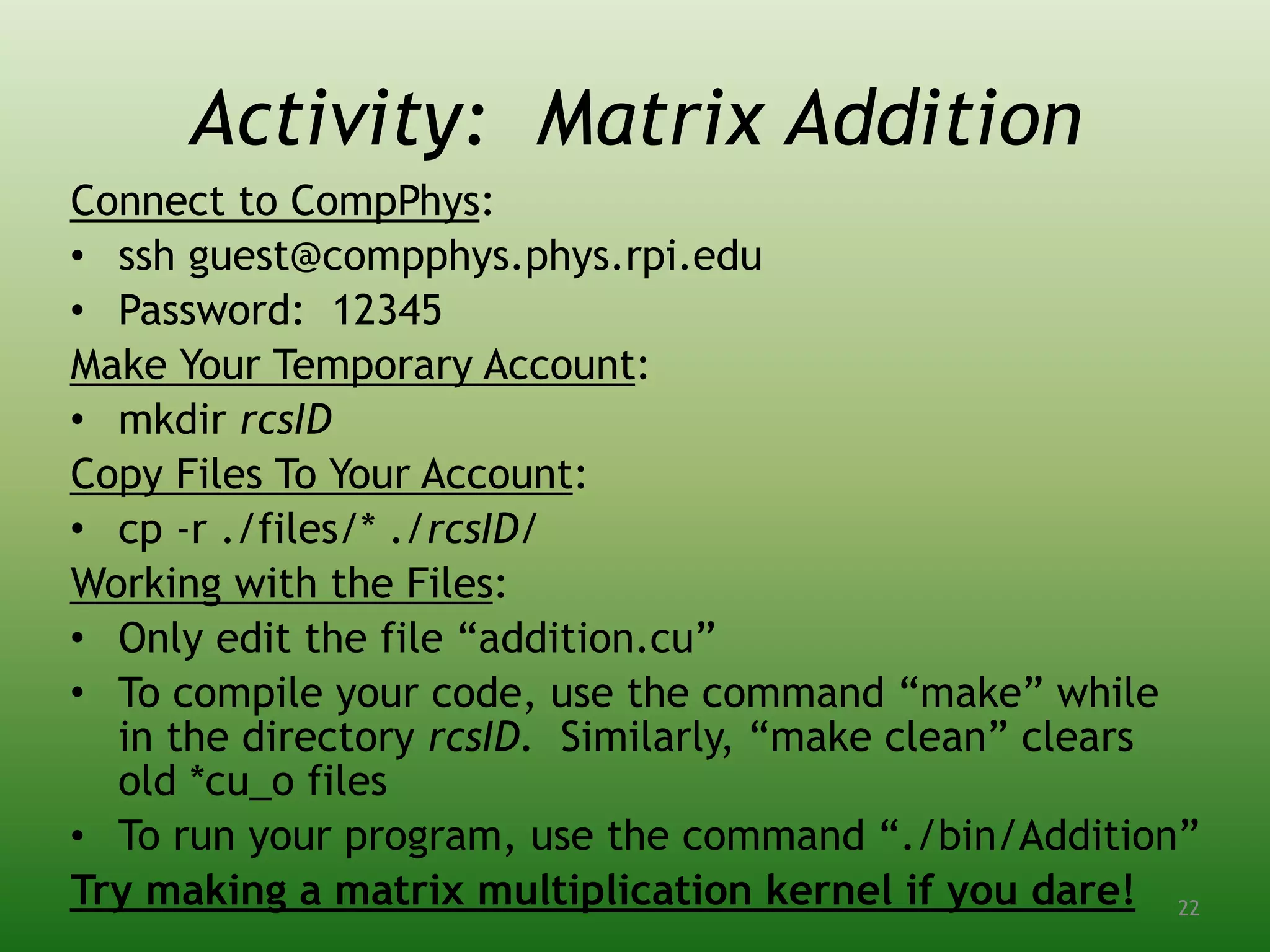 Activity: Matrix Addition
Connect to CompPhys:
• ssh guest@compphys.phys.rpi.edu
• Password: 12345
Make Your Temporary Account:
• mkdir rcsID
Copy Files To Your Account:
• cp -r ./files/* ./rcsID/
Working with the Files:
• Only edit the file “addition.cu”
• To compile your code, use the command “make” while
in the directory rcsID. Similarly, “make clean” clears
old *cu_o files
• To run your program, use the command “./bin/Addition”
Try making a matrix multiplication kernel if you dare! 22
 