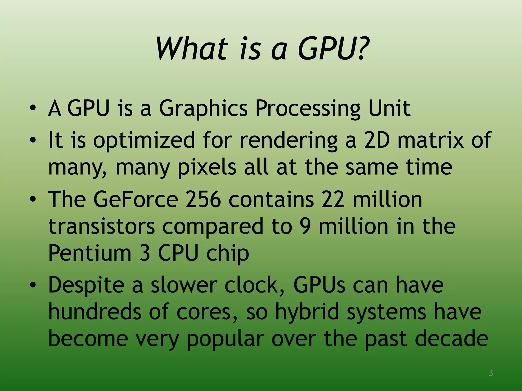 What is a GPU?
• A GPU is a Graphics Processing Unit
• It is optimized for rendering a 2D matrix of
many, many pixels all at the same time
• The GeForce 256 contains 22 million
transistors compared to 9 million in the
Pentium 3 CPU chip
• Despite a slower clock, GPUs can have
hundreds of cores, so hybrid systems have
become very popular over the past decade
3
 