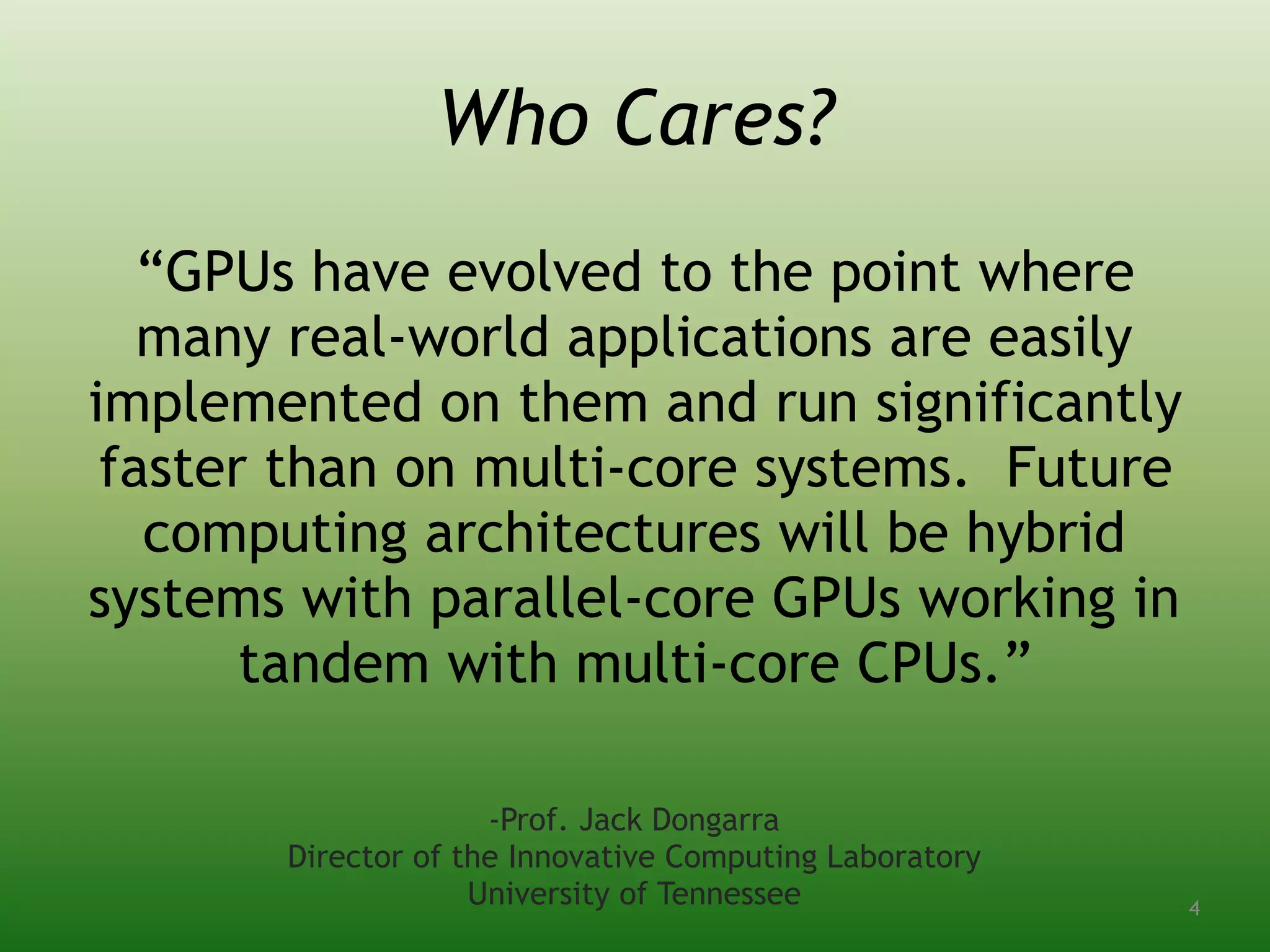 Who Cares?
“GPUs have evolved to the point where
many real-world applications are easily
implemented on them and run significantly
faster than on multi-core systems. Future
computing architectures will be hybrid
systems with parallel-core GPUs working in
tandem with multi-core CPUs.”
-Prof. Jack Dongarra
Director of the Innovative Computing Laboratory
University of Tennessee 4
 