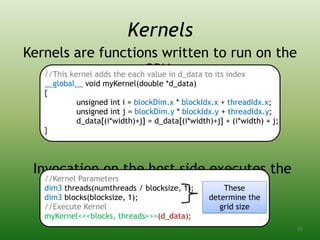 Kernels are functions written to run on the
GPU:
Invocation on the host side executes the
kernel:
//This kernel adds the each value in d_data to its index
__global__ void myKernel(double *d_data)
{
unsigned int i = blockDim.x * blockIdx.x + threadIdx.x;
unsigned int j = blockDim.y * blockIdx.y + threadIdx.y;
d_data[(i*width)+j] = d_data[(i*width)+j] + (i*width) + j;
}
Kernels
//Kernel Parameters
dim3 threads(numthreads / blocksize, 1);
dim3 blocks(blocksize, 1);
//Execute Kernel
myKernel<<<blocks, threads>>>(d_data);
These
determine the
grid size
15
 