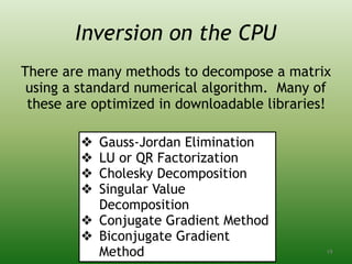 Inversion on the CPU
There are many methods to decompose a matrix
using a standard numerical algorithm. Many of
these are optimized in downloadable libraries!
❖ Gauss-Jordan Elimination
❖ LU or QR Factorization
❖ Cholesky Decomposition
❖ Singular Value
Decomposition
❖ Conjugate Gradient Method
❖ Biconjugate Gradient
Method 19
 