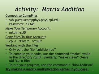 Activity: Matrix Addition
Connect to CompPhys:
• ssh guest@compphys.phys.rpi.edu
• Password: 12345
Make Your Temporary Account:
• mkdir rcsID
Copy Files To Your Account:
• cp -r ./files/* ./rcsID/
Working with the Files:
• Only edit the file “addition.cu”
• To compile your code, use the command “make” while
in the directory rcsID. Similarly, “make clean” clears
old *cu_o files
• To run your program, use the command “./bin/Addition”
Try making a matrix multiplication kernel if you dare! 22
 