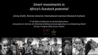 Smart investments in
Africa’s livestock potential
Jimmy Smith, Director General, International Livestock Research Institute
7th All Africa Conference on Animal Agriculture:
Innovations to Harness the Potential of African Animal Agriculture in a Globalizing World
29 July–2 August 2019, Accra, Ghana
 
