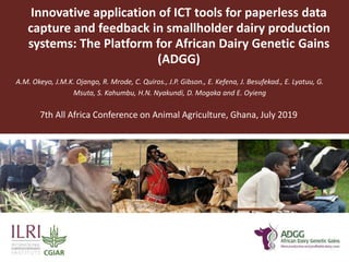 Innovative application of ICT tools for paperless data
capture and feedback in smallholder dairy production
systems: The Platform for African Dairy Genetic Gains
(ADGG)
A.M. Okeyo, J.M.K. Ojango, R. Mrode, C. Quiros., J.P. Gibson., E. Kefena, J. Besufekad., E. Lyatuu, G.
Msuta, S. Kahumbu, H.N. Nyakundi, D. Mogaka and E. Oyieng
7th All Africa Conference on Animal Agriculture, Ghana, July 2019
 