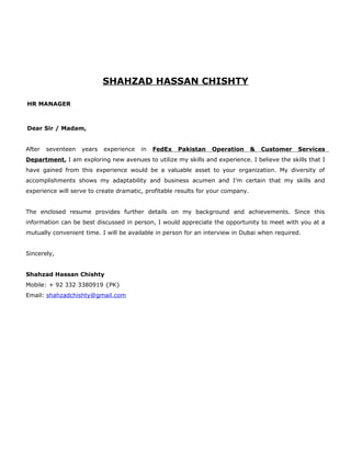 SHAHZAD HASSAN CHISHTY
HR MANAGER
Dear Sir / Madam,
After seventeen years experience in FedEx Pakistan Operation & Customer Services
Department, I am exploring new avenues to utilize my skills and experience. I believe the skills that I
have gained from this experience would be a valuable asset to your organization. My diversity of
accomplishments shows my adaptability and business acumen and I’m certain that my skills and
experience will serve to create dramatic, profitable results for your company.
The enclosed resume provides further details on my background and achievements. Since this
information can be best discussed in person, I would appreciate the opportunity to meet with you at a
mutually convenient time. I will be available in person for an interview in Dubai when required.
Sincerely,
Shahzad Hassan Chishty
Mobile: + 92 332 3380919 {PK}
Email: shahzadchishty@gmail.com
 