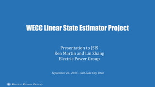 |
WECC Linear State Estimator Project
September 22, 2015 – Salt Lake City, Utah
Presentation to JSIS
Ken Martin and Lin Zhang
Electric Power Group
 