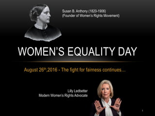 1
August 26th,2016 - The fight for fairness continues…
WOMEN’S EQUALITY DAY
Susan B. Anthony (1820-1906)
(Founder of Women’s Rights Movement)
Lilly Ledbetter
Modern Women’s Rights Advocate
 
