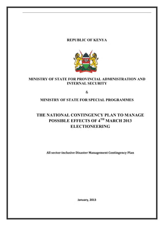 REPUBLIC OF KENYA
MINISTRY OF STATE FOR PROVINCIAL ADMINISTRATION AND
INTERNAL SECURITY
&
MINISTRY OF STATE FOR SPECIAL PROGRAMMES
THE NATIONAL CONTINGENCY PLAN TO MANAGE
POSSIBLE EFFECTS OF 4TH
MARCH 2013
ELECTIONEERING
All sector-inclusive Disaster Management Contingency Plan
January, 2013
 