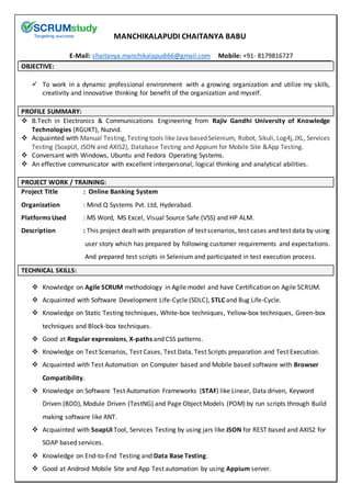 MANCHIKALAPUDI CHAITANYA BABU
E-Mail: chaitanya.manchikalapudi66@gmail.com Mobile: +91- 8179816727
OBJECTIVE:
 To work in a dynamic professional environment with a growing organization and utilize my skills,
creativity and innovative thinking for benefit of the organization and myself.
PROFILE SUMMARY:
 B.Tech in Electronics & Communications Engineering from Rajiv Gandhi University of Knowledge
Technologies (RGUKT), Nuzvid.
 Acquainted with Manual Testing,Testing tools like Java basedSelenium, Robot, Sikuli, Log4j,JXL, Services
Testing (SoapUI, JSON and AXIS2), Database Testing and Appium for Mobile Site &App Testing.
 Conversant with Windows, Ubuntu and Fedora Operating Systems.
 An effective communicator with excellent interpersonal, logical thinking and analytical abilities.
PROJECT WORK / TRAINING:
Project Title : Online Banking System
Organization : Mind Q Systems Pvt. Ltd, Hyderabad.
Platforms Used : MS Word, MS Excel, Visual Source Safe (VSS) and HP ALM.
Description : This project dealt with preparation of test scenarios, test cases and test data by using
user story which has prepared by following customer requirements and expectations.
And prepared test scripts in Selenium and participated in test execution process.
TECHNICAL SKILLS:
 Knowledge on Agile SCRUM methodology in Agile model and have Certification on Agile SCRUM.
 Acquainted with Software Development Life-Cycle (SDLC), STLC and Bug Life-Cycle.
 Knowledge on Static Testing techniques, White-box techniques, Yellow-box techniques, Green-box
techniques and Block-box techniques.
 Good at Regular expressions, X-paths and CSS patterns.
 Knowledge on Test Scenarios, Test Cases, Test Data, Test Scripts preparation and Test Execution.
 Acquainted with Test Automation on Computer based and Mobile based software with Browser
Compatibility.
 Knowledge on Software Test Automation Frameworks (STAF) like Linear, Data driven, Keyword
Driven (BDD), Module Driven (TestNG) and Page Object Models (POM) by run scripts through Build
making software like ANT.
 Acquainted with SoapUI Tool, Services Testing by using jars like JSON for REST based and AXIS2 for
SOAP based services.
 Knowledge on End-to-End Testing and Data Base Testing.
 Good at Android Mobile Site and App Test automation by using Appium server.
 