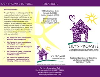 Compassionate Senior Living
Residential Care Homes for those living
with Alzheimer’s and Dementia.
941-926-LILY (5459)
Residential Care Homes for those living with Alzheimer’s and Dementia.
Lily’s Promise
For More Information Call.
Kim Brownstein 941-926-LILY (5459)
KimR@lilyspromisehomes.com
www.lilyspromisehomes.com
Our Promise to you... Locations
 We Promise to treat our residents
with love and compassion.
 We Promise to treat our residents
with dignity and respect.
 We Promise to provide the highest
standards of care.
 We Promise to create a home-like
environment catered to our
residents' needs.
 We Promise to make decisions
founded on the highest level of
integrity, ethics and moral value.
Mission Statement
At Lily's Promise we take very seriously the
responsibility entrusted in us to care for
those living under our roof. We use all our
experience, know-how and resources to
provide the best possible care to our
residents, so that they may live in comfort,
safety and with dignity. All our actions and
decisions are founded on trust, ethics, and
moral values in the hope that everyone in
our business family will consider us with
pride and admiration.
Compassionate Senior Living
Lily’s Promise
1958 Rolling Green Circle
Sarasota, FL 34240
Assisted Living Lic# AL12553
830 Rosemary Circle
Bradenton, FL 34212
Assisted Living Lic# AL12775
 