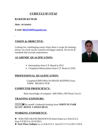 CURICULUM VITAE
RAKESH KUMAR
Mob:- 9672658393
E-mail- RK2542059@gmail.com
VISION & OBJECTIVE:
Looking for a challenging career where there is scope for learning,
always on a look out for a positive & bigger outlook. Set levels &
standards that exceeds expectations.
ACADEMIC QUALIFICATION:
.
 Intermediate from U.P. Board in 2012.
 Completed Matriculation from U.P. Board in 2010.
PROFESSIONAL QUALIFICATION:
Completed DIPLOMA IN HOUSE KEEPING From
NIHM BHARAT PUR
COMPUTER PROFICIENCY:
Basic knowledge of computer (MS Office, MS Word, Excel.)
TRAINING EXPOSURE:
►Six month’s Industrial training from FORTUNE PARK
GLAXY HOTEL VAPI(GUJRAT)
WORKING EXPERIENCE:
► TGB (THE GRAND BHAGWATI) Surat Gujrat as a H.K.G.S.A
from 5/5/2013 to 19/10/2013.
► Park Plaza Jodhpur as a a H.K.G.S.A from 01/11/13 to 04/11/2014.
 
