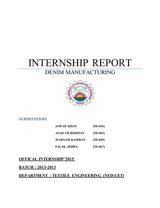 INTERNSHIP REPORT
DENIM MANUFACTURING
SUBMITTED BY
JAWAD KHAN (TE-036)
ASAD UR REHMAN (TE-043)
MARYAM KAMRAN (TE-049)
FALAK ZEHRA (TE-067)
OFFICAL INTERNSHIP’2015
BATCH : 2013-2013
DEPARTMENT : TEXTILE ENGINEERING (NED-UET)
 