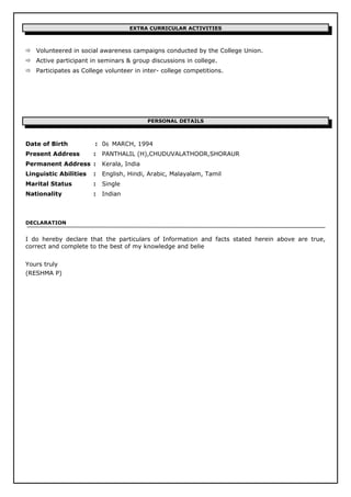 EXTRA CURRICULAR ACTIVITIES
 Volunteered in social awareness campaigns conducted by the College Union.
 Active participant in seminars & group discussions in college.
 Participates as College volunteer in inter- college competitions.
PERSONAL DETAILS
Date of Birth : 06 MARCH, 1994
Present Address : PANTHALIL (H),CHUDUVALATHOOR,SHORAUR
Permanent Address : Kerala, India
Linguistic Abilities : English, Hindi, Arabic, Malayalam, Tamil
Marital Status : Single
Nationality : Indian
DECLARATION
I do hereby declare that the particulars of Information and facts stated herein above are true,
correct and complete to the best of my knowledge and belie
Yours truly
(RESHMA P)
 
