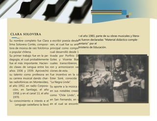 Clara Solovera
Su nombre completo fue Clara
Irma Solovera Cortés, composi-
tora de música de raíz folclórica
o popular chilena.
Su primer trabajo fue en la pe-
dagogía, el cual probablemente
fue el más importante. Hacien-
do clases de Lengua entre los
años 1936 y 1939. Aprovechó
su talento como profesora en
su carrera musical dando char-
las radiofónicas en Montevideo,
el año 1952, en radio Corpora-
ción, en Santiago, el año
1958; y en el canal 13, el año
1970.
Su conocimiento e interés e el
Lenguaje castellano la llevó
a escribir poesía desde muy jo-
ven, el cual fue su antecedente
principal como compositora, la
cual desarrolló desde 1948 mo-
tivada por Porfirio Díaz, José
Goles y Vicente Bianchi, los
cuales transcribieron, arregla-
ron y armonizaron varias can-
ciones de esta.
Fue incentivo en la carrera de
Ester Soré, conocida como la
“La Negra Linda”.
Su aporte a la música se refleja
en sus notables creaciones, tal
como “Chile Lindo”, estrenada
en San Fernando, en un rodeo
en el cual se encontraba pre-
sente el presidente de la época,
Gabriel González Videla, en el
año 1948.
Clara Solovera es una de las principales creadoras de
la música típica chilena.
Comenzó a componer en 1948 y su primer éxito, en
ese mismo año, fue la ya mencionada tonada ''Chile
lindo'' con versos como ''Chile, chile mío, como te
querré/Que si por vos me pidieran la vida, te la
daré''. Durante su vida, recibió muchas distinciones.
Entre estas podemos mencionar la medalla de oro
de las municipalidades de Santiago, Ñuñoa y San
Bernardo y su reconocimiento como ''Hija ilustre'' de
las municipalidades de El Quisco y San Bernardo.
Fue aceptada como una de las dos primeras inte-
grantes femeninas de la ''Hermandad de la Cos-
ta'' (organización internacional, originaria de Chile,
que reúne a hombres amantes del mar, con el obje-
tivo de materializar dicho sentir en cualquiera de sus
múltiples expresiones, tales como el cultivo y difu-
sión de la cultura y de las artes con temática maríti-
ma).
En el año 1983, parte de su obras musicales y litera-
rias fueron declaradas ''Material didáctico comple-
mentario'' por el
Ministerio de Educación.
 