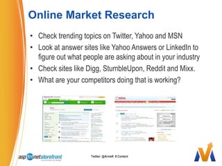 Online Market ResearchCheck trending topics on Twitter, Yahoo and MSNLook at answer sites like Yahoo Answers or LinkedIn to figure out what people are asking about in your industryCheck sites like Digg, StumbleUpon, Reddit and Mixx. What are your competitors doing that is working?Twitter: @ArnieK  # Content