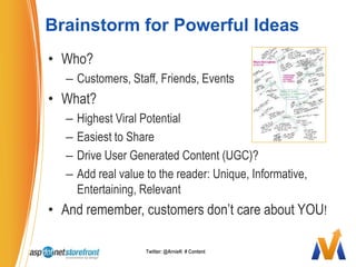 Brainstorm for Powerful IdeasWho?Customers, Staff, Friends, EventsWhat?Highest Viral PotentialEasiest to ShareDrive User Generated Content (UGC)?Add real value to the reader: Unique, Informative, Entertaining, RelevantAnd remember, customers don’t care about YOU!Twitter: @ArnieK  # Content