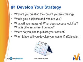 #1 Develop Your StrategyWhy are you creating the content you are creating? Who is your audience and who are you?What will you measure? What does success look like? What is different a year from now?Where do you plan to publish your content?When & how will you develop your content? (Calendar!)Twitter: @ArnieK  # Content