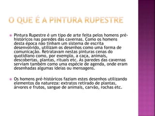  Pintura Rupestre é um tipo de arte feita pelos homens pré-
históricos nas paredes das cavernas. Como os homens
desta época não tinham um sistema de escrita
desenvolvido, utilizam os desenhos como uma forma de
comunicação. Retratavam nestas pinturas cenas do
quotidiano como, por exemplo, a caça, animais,
descobertas, plantas, rituais etc. As paredes das cavernas
serviam também como uma espécie de agenda, onde eram
desenhadas algumas ideias ou mensagens.
 Os homens pré-históricos faziam estes desenhos utilizando
elementos da natureza: extratos retirado de plantas,
árvores e frutos, sangue de animais, carvão, rochas etc.
 