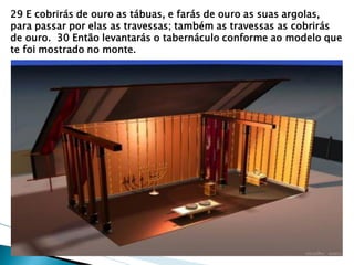 29 E cobrirás de ouro as tábuas, e farás de ouro as suas argolas, para passar por elas as travessas; também as travessas as cobrirás de ouro. 30 Então levantarás o tabernáculo conforme ao modelo que te foi mostrado no monte.  