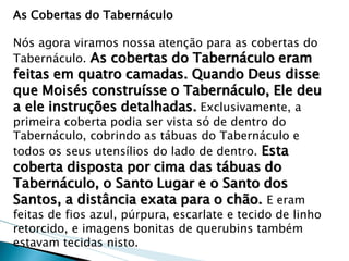 As Cobertas do Tabernáculo Nós agora viramos nossa atenção para as cobertas do Tabernáculo. As cobertas do Tabernáculo eram feitas em quatro camadas. Quando Deus disse que Moisés construísse o Tabernáculo, Ele deu a ele instruções detalhadas. Exclusivamente, a primeira coberta podia ser vista só de dentro do Tabernáculo, cobrindo as tábuas do Tabernáculo e todos os seus utensílios do lado de dentro. Esta coberta disposta por cima das tábuas do Tabernáculo, o Santo Lugar e o Santo dos Santos, a distância exata para o chão. E eram feitas de fios azul, púrpura, escarlate e tecido de linho retorcido, e imagens bonitas de querubins também estavam tecidas nisto.  