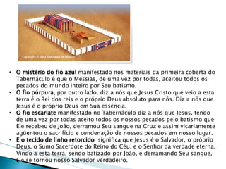 •O mistério do fio azul manifestado nos materiais da primeira coberta do Tabernáculo é que o Messias, de uma vez por todas, aceitou todos os pecados do mundo inteiro por Seu batismo. 
•O fio púrpura, por outro lado, diz a nós que Jesus Cristo que veio a esta terra é o Rei dos reis e o próprio Deus absoluto para nós. Diz a nós que Jesus é o próprio Deus em Sua essência. 
•O fio escarlate manifestado no Tabernáculo diz a nós que Jesus, tendo de uma vez por todas aceito todos os nossos pecados pelo batismo que Ele recebeu de João, derramou Seu sangue na Cruz e assim vicariamente agüentou o sacrifício e condenação de nossos pecados em nosso lugar. 
•E o tecido de linho retorcido significa que Jesus é o Salvador, o próprio Deus, o Sumo Sacerdote do Reino do Céu, e o Senhor da verdade eterna. Vindo a esta terra, sendo batizado por João, e derramando Seu sangue, Ele se tornou nosso Salvador verdadeiro.  