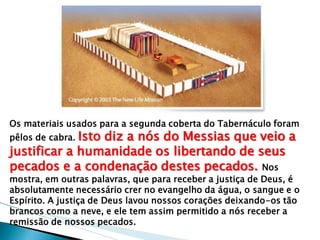 Os materiais usados para a segunda coberta do Tabernáculo foram pêlos de cabra. Isto diz a nós do Messias que veio a justificar a humanidade os libertando de seus pecados e a condenação destes pecados. Nos mostra, em outras palavras, que para receber a justiça de Deus, é absolutamente necessário crer no evangelho da água, o sangue e o Espírito. A justiça de Deus lavou nossos corações deixando-os tão brancos como a neve, e ele tem assim permitido a nós receber a remissão de nossos pecados.  