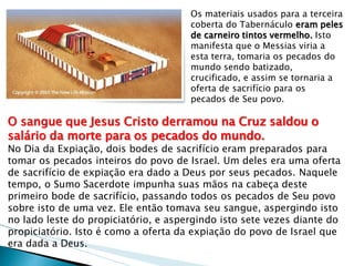 Os materiais usados para a terceira coberta do Tabernáculo eram peles de carneiro tintos vermelho. Isto manifesta que o Messias viria a esta terra, tomaria os pecados do mundo sendo batizado, crucificado, e assim se tornaria a oferta de sacrifício para os pecados de Seu povo. 
O sangue que Jesus Cristo derramou na Cruz saldou o salário da morte para os pecados do mundo. 
No Dia da Expiação, dois bodes de sacrifício eram preparados para tomar os pecados inteiros do povo de Israel. Um deles era uma oferta de sacrifício de expiação era dado a Deus por seus pecados. Naquele tempo, o Sumo Sacerdote impunha suas mãos na cabeça deste primeiro bode de sacrifício, passando todos os pecados de Seu povo sobre isto de uma vez. Ele então tomava seu sangue, aspergindo isto no lado leste do propiciatório, e aspergindo isto sete vezes diante do propiciatório. Isto é como a oferta da expiação do povo de Israel que era dada a Deus.  