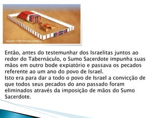 Então, antes do testemunhar dos Israelitas juntos ao redor do Tabernáculo, o Sumo Sacerdote impunha suas mãos em outro bode expiatório e passava os pecados referente ao um ano do povo de Israel. Isto era para dar a todo o povo de Israel a convicção de que todos seus pecados do ano passado foram eliminados através da imposição de mãos do Sumo Sacerdote.  