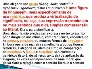 Uma alegoria (do grego αλλος, allos, "outro", e αγορευειν, agoreuein, "falar em público") é uma figura de linguagem, mais especificamente de uso retórico, que produz a virtualização do significado, ou seja, sua expressão transmite um ou mais sentidos que o da simples compreensão ao literal. Diz b para significar a. 
Uma alegoria não precisa ser expressa no texto escrito: pode dirigir-se aos olhos e, com freqüência, encontra-se na pintura, escultura ou noutras formas de linguagem. Embora opere de maneira semelhante a outras figuras retóricas, a alegoria vai além da simples comparação da metáfora. A fábula e aparábola são exemplos genéricos (isto é, de gêneros textuais) de aplicação da alegoria, às vezes acompanhados de uma moral que deixa claro a relação entre o sentido literal e o sentido figurado.  