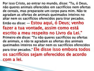 Por isso Cristo, ao entrar no mundo, disse: ―Tu, ó Deus, não queres animais oferecidos em sacrifícios nem ofertas de cereais, mas preparaste um corpo para mim. Não te agradam as ofertas de animais queimados inteiros no altar nem os sacrifícios oferecidos para tirar pecados. Então eu disse: — Estou aqui, ó Deus; venho fazer a tua vontade, assim como está escrito a meu respeito no Livro da Lei.‖ Primeiro ele disse: ―Tu não queres sacrifícios ou ofertas de animais, e não te agradam as ofertas dos animais queimados inteiros no altar nem os sacrifícios oferecidos para tirar pecados.‖ Ele disse isso embora todos os sacrifícios sejam oferecidos de acordo com a lei.  
