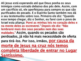 Ali Jesus está esperando até que Deus ponha os seus inimigos como estrado debaixo dos pés dele. Assim, com um sacrifício só, ele aperfeiçoou para sempre os que são purificados do pecado. E o Espírito Santo também nos dá o seu testemunho sobre isso. Primeiro ele diz: ―Quando esse tempo chegar, diz o Senhor, eu farei com o povo de Israel esta aliança: Porei as minhas leis no coração deles e na mente deles as escreverei.‖ Depois ele diz: ―Não lembrarei mais dos seus pecados nem das suas maldades.‖ Assim, quando os pecados são perdoados, já não há mais necessidade de oferta para tirá-los. Por isso, irmãos, por causa da morte de Jesus na cruz nós temos completa liberdade de entrar no Lugar Santíssimo.  