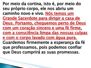 Por meio da cortina, isto é, por meio do seu próprio corpo, ele nos abriu um caminho novo e vivo. Nós temos um Grande Sacerdote para dirigir a casa de Deus. Portanto, cheguemos perto de Deus com um coração sincero e uma fé firme, com a consciência limpa das nossas culpas e com o corpo lavado com água pura. Guardemos firmemente a esperança da fé que professamos, pois podemos confiar que Deus cumprirá as suas promessas.  
