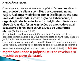 A RELIGIÃO DE ISRAEL 
O acampamento no monte teve um propósito. Em menos de um ano, o povo da aliança com Deus se converteu numa nação. A aliança estabeleceu com o Decálogo as leis para uma vida santificada, a construção do Tabernáculo, a organização do Sacerdócio, a instituição das ofertas e as observâncias das festas e estações do ano, todo o qual capacitava a Israel para servir a Deus de uma forma efetiva (Êx 19.1 e Nm 10.10). 
A religião de Israel foi uma religião revelada. Durante séculos, os israelitas tinham sabido que Deus fez um pacto com Abraão, Isaque e Jacó, ainda que experimentalmente não tivessem sido conscientizados de seu poder e manifestações feitas em seu nome. Deus realizou um propósito deliberado com esta aliança ao liberar a Israel do cativeiro egípcio e da escravidão (Êxodo 6.2-9). E foi no monte Sinai onde o próprio Deus se revelou a si mesmo ao povo de Israel.  