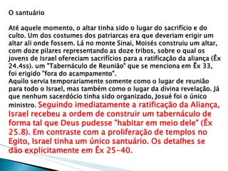 O santuário 
Até aquele momento, o altar tinha sido o lugar do sacrifício e do culto. Um dos costumes dos patriarcas era que deveriam erigir um altar ali onde fossem. Lá no monte Sinai, Moisés construiu um altar, com doze pilares representando as doze tribos, sobre o qual os jovens de Israel ofereciam sacrifícios para a ratificação da aliança (Êx 24.4ss). um "Tabernáculo de Reunião" que se menciona em Êx 33, foi erigido "fora do acampamento". 
Aquilo servia temporariamente somente como o lugar de reunião para todo o Israel, mas também como o lugar da divina revelação. Já que nenhum sacerdócio tinha sido organizado, Josué foi o único ministro. Seguindo imediatamente a ratificação da Aliança, Israel recebeu a ordem de construir um tabernáculo de forma tal que Deus pudesse "habitar em meio dele" (Êx 25.8). Em contraste com a proliferação de templos no Egito, Israel tinha um único santuário. Os detalhes se dão explicitamente em Êx 25-40.  