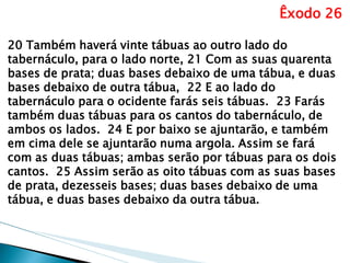 Êxodo 26 
20 Também haverá vinte tábuas ao outro lado do tabernáculo, para o lado norte, 21 Com as suas quarenta bases de prata; duas bases debaixo de uma tábua, e duas bases debaixo de outra tábua, 22 E ao lado do tabernáculo para o ocidente farás seis tábuas. 23 Farás também duas tábuas para os cantos do tabernáculo, de ambos os lados. 24 E por baixo se ajuntarão, e também em cima dele se ajuntarão numa argola. Assim se fará com as duas tábuas; ambas serão por tábuas para os dois cantos. 25 Assim serão as oito tábuas com as suas bases de prata, dezesseis bases; duas bases debaixo de uma tábua, e duas bases debaixo da outra tábua. 
 