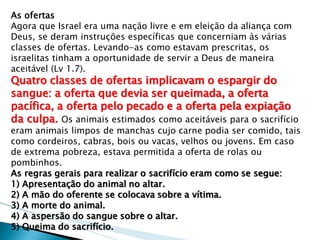 As ofertas 
Agora que Israel era uma nação livre e em eleição da aliança com Deus, se deram instruções específicas que concerniam às várias classes de ofertas. Levando-as como estavam prescritas, os israelitas tinham a oportunidade de servir a Deus de maneira aceitável (Lv 1.7). 
Quatro classes de ofertas implicavam o espargir do sangue: a oferta que devia ser queimada, a oferta pacífica, a oferta pelo pecado e a oferta pela expiação da culpa. Os animais estimados como aceitáveis para o sacrifício eram animais limpos de manchas cujo carne podia ser comido, tais como cordeiros, cabras, bois ou vacas, velhos ou jovens. Em caso de extrema pobreza, estava permitida a oferta de rolas ou pombinhos. 
As regras gerais para realizar o sacrifício eram como se segue: 
1) Apresentação do animal no altar. 
2) A mão do oferente se colocava sobre a vítima. 
3) A morte do animal. 
4) A aspersão do sangue sobre o altar. 
5) Queima do sacrifício.  