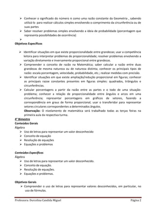 Professora: Durcelina Candida Miguel Página 2
 Conhecer o significado do número π como uma razão constante da Geometria , sabendo
utilizá-lo para realizar cálculos simples envolvendo o comprimento da circunferência ou de
suas partes
 Saber resolver problemas simples envolvendo a ideia de probabilidade (porcentagem que
representa possibilidades de ocorrência)

Objetivos Específicos
 Identificar situações em que existe proporcionalidade entre grandezas; usar a competência
leitora para interpretar problemas de proporcionalidade; resolver problemas envolvendo a
variação diretamente e inversamente proporcional entre grandezas.
 Compreender o conceito de razão na Matemática; saber calcular a razão entre duas
grandezas de mesma natureza ou de natureza distinta; conhecer os principais tipos de
razão: escala porcentagem, velocidade, probabilidade, etc.; realizar medidas com precisão.
 Identificar situações em que existe ampliação/redução proporcional em figuras; conhecer
as principais razoe constantes presentes em figuras simples: quadrados, triângulos e
circunferências.
 Calcular porcentagens a partir da razão entre as partes e o todo de uma situação-
problema; conhecer a relação de proporcionalidade entre ângulos e arcos em uma
circunferência; representar porcentagens em gráficos de setores, fazendo a
correspondência em graus de forma proporcional; usar o transferidor para representar
setores circulares correspondentes a determinados ângulos.
Observação: O nivelamento de matemática será trabalhado todas as terças feiras na
primeira aula da respectiva turma.
4° Bimestre
Conteúdos Gerais
Álgebra
 Uso de letras para representar um valor desconhecido
 Conceito de equação
 Resolução de equações
 Equações e problemas
Conteúdos Específicos
Álgebra
 Uso de letras para representar um valor desconhecido.
 Conceito de equação.
 Resolução de equações.
 Equações e problemas.
Objetivos Gerais
 Compreender o uso de letras para representar valores desconhecidos, em particular, no
uso de fórmulas.
 
