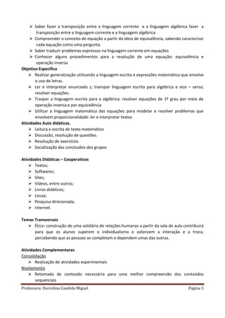 Professora: Durcelina Candida Miguel Página 3
 Saber fazer a transposição entre a linguagem corrente e a linguagem algébrica fazer a
transposição entre a linguagem corrente e a linguagem algébrica
 Compreender o conceito de equação a partir da ideia de equivalência, sabendo caracterizar
cada equação como uma pergunta.
 Saber traduzir problemas expressos na linguagem corrente em equações
 Conhecer alguns procedimentos para a resolução de uma equação: equivalência e
operação inversa
Objetivo Especifica
 Realizar generalização utilizando a linguagem escrita e expressões matemática que envolve
o uso de letras.
 Ler e interpretar enunciado s; transpor linguagem escrita para algébrica e vice – versa;
resolver equações.
 Traspor a linguagem escrita para a algébrica: resolver equações de 1º grau por meio de
operação inversa e por equivalência
 Utilizar a linguagem matemática das equações para modelar e resolver problemas que
envolvem proporcionalidade: ler e interpretar textos
Atividades Auto didáticas.
 Leitura e escrita de texto matemático
 Discussão, resolução de questões.
 Resolução de exercícios
 Socialização das conclusões dos grupos
Atividades Didáticas – Cooperativas
 Textos;
 Softwares;
 Sites;
 Vídeos, entre outros;
 Livros didáticos;
 Lousa;
 Pesquisa direcionada;
 Internet.
Temas Transversais
 Ética: construção de uma solidária de relações humanas a partir da sala de aula contribuirá
para que os alunos superem o individualismo e valorizem a interação e a troca,
percebendo que as pessoas se completam e dependem umas das outras.
Atividades Complementares
Consolidação
 Realização de atividades experimentais
Nivelamento
 Retomada de conteúdo necessário para uma melhor compreensão dos conteúdos
sequenciais
 