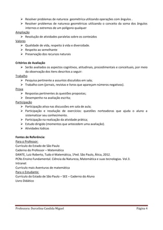 Professora: Durcelina Candida Miguel Página 4
 Resolver problemas de natureza geométrica utilizando operações com ângulos .
 Resolver problemas de natureza geométricas utilizando o conceito da soma dos ângulos
internos e extremos de um polígono qualquer
Ampliação
 Resolução de atividades paralelas sobre os conteúdos
Valores
 Qualidade de vida, respeito à vida e diversidade.
 Respeito ao semelhante
 Preservação dos recursos naturais
Critérios de Avaliação
 Serão avaliados os aspectos cognitivos, atitudinais, procedimentais e conceituais, por meio
da observação dos itens descritos a seguir:
Trabalho
 Pesquisa pertinente a assuntos discutidos em sala;
 Trabalho com (jornais, revistas e livros que apareçam números negativos).
Prova
 Respostas pertinentes ás questões propostas;
 Desempenho na avaliação escrita;
Participação
 Participação ativa nas discussões em sala de aula;
 Participação e resolução de exercícios: questões norteadoras que ajuda o aluno a
sistematizar seu conhecimento.
 Participação na realização da atividade prática;
 Estudo dirigido (momentos que antecedem uma avaliação).
 Atividades lúdicas
Fontes de Referência:
Para o Professor:
Currículo do Estado de São Paulo
Caderno do Professor – Matemática
DANTE, Luiz Roberto, Tudo é Matemática, 1ºed. São Paulo, Ática, 2012.
PCNs Ensino Fundamental. Ciência da Natureza, Matemática e suas tecnologias. Vol.3.
Intranet
Currículo mais Aventuras de matemática
Para o Estudante:
Currículo do Estado de São Paulo – SEE – Caderno do Aluno
Livro Didático
 