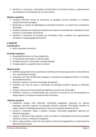 Professora: Edinaldo Bispo Página 2
 Identificar e caracterizar a diversidade morfoclimática do território brasileiro, compreendendo
sua importância na distribuição dos recursos naturais.
Objetivos específicos:
 Comparar diferentes formas de representar as paisagens naturais; identificar as principais
características dessa paisagem;
 Reconhecer os vetores de degradação do patrimônio brasileiro, em especial dos ecossistemas
florestados;
 Comparar propostas de solução para problemas da natureza socioambiental, respeitando valores
humanos e a diversidade sociocultural;
 Identificar os processos de formação das instituições sociais e políticas que regulamentada
sociedade e o espaço geográfico brasileiro.
4° BIMESTRE
Conteúdo geral:
 Brasil: população e economia.
Conteúdos específicos:
 A população brasileira e os fluxos migratórios;
 A revolução da informação e a rede da cidade;
 O espaço industrial: concentração e descentralização;
 O espaço agrário e a questão da terra no Brasil.
Objetivos gerais
 Identificar geograficamente características e dinâmicas dos fluxos populacionais, relacionando-os
com a constituição do espaço.
 Interpretar, por meio de diferentes linguagens, o processo de ocupação territorial e a formação
da sociedade brasileira;
 Descrever e aplicar o conceito de densidade demográfica;
 Identificar, por meio de mapa, a distribuição da população brasileira segundo as diferentes
regiões;
 Associar o processo de concentração demográfica ao processo de urbanização;
 Identificar e discutir as transformações que ocorreram nas formas de uso de apropriação do
espaço agrário e a indústria ao longo da história brasileira.
Objetivos específicos
 Estabelecer relações entre diferentes informações geográficas expressam em diversas
linguagens; descrever aspectos da população brasileira utilizando informações extraídas de
mapas; explicar a mobilidade populacional a partir de sua própria existência de vida.
 Construir e interpretar mapas e modelos; comparar informações geográficas expressas em
diferentes linguagens;
 Explicar a diferencial idade espacial a partir da análise da distribuição territorial da atividade
industrial; construir e interpretar cartograma.
 Inferir e julgar opiniões e pontos de vista; aplicar conhecimentos geográficos na compreensão de
diferentes atores sociais.
 