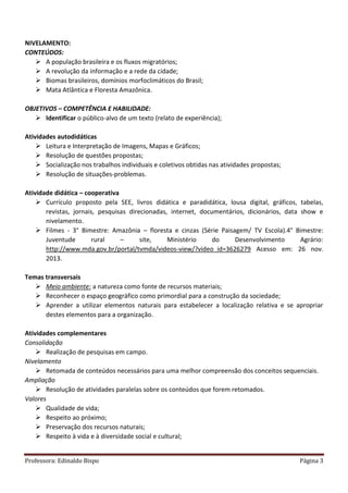 Professora: Edinaldo Bispo Página 3
NIVELAMENTO:
CONTEÚDOS:
 A população brasileira e os fluxos migratórios;
 A revolução da informação e a rede da cidade;
 Biomas brasileiros, domínios morfoclimáticos do Brasil;
 Mata Atlântica e Floresta Amazônica.
OBJETIVOS – COMPETÊNCIA E HABILIDADE:
 Identificar o público-alvo de um texto (relato de experiência);
Atividades autodidáticas
 Leitura e Interpretação de Imagens, Mapas e Gráficos;
 Resolução de questões propostas;
 Socialização nos trabalhos individuais e coletivos obtidas nas atividades propostas;
 Resolução de situações-problemas.
Atividade didática – cooperativa
 Currículo proposto pela SEE, livros didática e paradidática, lousa digital, gráficos, tabelas,
revistas, jornais, pesquisas direcionadas, internet, documentários, dicionários, data show e
nivelamento.
 Filmes - 3° Bimestre: Amazônia – floresta e cinzas (Série Paisagem/ TV Escola).4° Bimestre:
Juventude rural – site, Ministério do Desenvolvimento Agrário:
http://www.mda.gov.br/portal/tvmda/videos-view/?video_id=3626279 Acesso em: 26 nov.
2013.
Temas transversais
 Meio ambiente: a natureza como fonte de recursos materiais;
 Reconhecer o espaço geográfico como primordial para a construção da sociedade;
 Aprender a utilizar elementos naturais para estabelecer a localização relativa e se apropriar
destes elementos para a organização.
Atividades complementares
Consolidação
 Realização de pesquisas em campo.
Nivelamento
 Retomada de conteúdos necessários para uma melhor compreensão dos conceitos sequenciais.
Ampliação
 Resolução de atividades paralelas sobre os conteúdos que forem retomados.
Valores
 Qualidade de vida;
 Respeito ao próximo;
 Preservação dos recursos naturais;
 Respeito à vida e à diversidade social e cultural;
 
