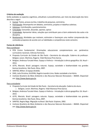 Professora: Edinaldo Bispo Página 4
Critérios de avaliação
Serão avaliados os aspectos cognitivos, atitudinais e procedimentais, por meio da observação dos itens
descritos a seguir:
 Formal: Textos, provas escritas, trabalhos de pesquisas, seminários.
 Participação: Desempenho em debates, seminários, projetos e trabalhos coletivos.
 Interesse: Contribuições, questionamentos.
 Criticidade: Concordar, discordar, apontar, opinar.
 Criatividade: Apresentar ideias, soluções que contribuam para o bom andamento das aulas e da
disciplina.
 Nivelamento: Atividades que motivem, estimulem e favoreçam uma melhor compreensão dos
conteúdos propostos de acordo com as habilidades e competências neste semestre.
Fontes de referência
Para o professor:
 PCN Ensino fundamental: Orientações educacionais complementares aos parâmetros
curriculares nacionais. Ciências Humanas.
 Proposta Curricular do Estado de São Paulo – Secretaria da educação. Caderno do professor.
Boligian, Levon. Martinez, Rogerio. Vidal Wanessa Pires Garcia.
 Boligian, Andressa Turcatel Alves. Espaço e Vivência – Introdução à ciência geográfica. Ed. Atual –
2014.
 LEITE, Marcelo. Brasil: paisagens naturais. Espaço, sociedade e biodiversidade nos grandes
biomas brasileiros. São Paulo: Ática, 2007.
 SANTOS, Milton. O espaço dividido.
 DIAS, Leila Christina; SILVEIRA, Rogério Leandro Lima. Redes sociedade e território.
 Instituto Brasileiro do Meio Ambiente e dos Recursos Naturais Renováveis – IBAMA. Disponível
em: http://www.ibama.gov.br.
Para o estudante:
 Proposta Curricular do Estado de São Paulo – Secretaria da educação. Caderno do aluno.
o Boligian, Levon. Martinez, Rogerio. Vidal Wanessa Pires Garcia.
 Boligian, Andressa Turcatel Alves. Espaço e Vivência – Introdução à ciência geográfica. Ed. Atual –
2014.
 LEITE, Marcelo. Brasil: paisagens naturais. Espaço, sociedade e biodiversidade nos grandes
biomas brasileiros. São Paulo: Ática, 2007.
 SANTOS, Regina Bega. Migração no Brasil. São Paulo: Scipione, 2002.
 Instituto Brasileiro do Meio Ambiente e dos Recursos Naturais Renováveis – IBAMA. Disponível
em: http://www.ibama.gov.br.
 