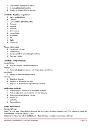 Professora: Fátima Maria Guimarães de Moraes Página 3
 Discussões e exposição de ideias;
 Socialização das conclusões;
 Resolução de exercícios propostos.
Atividades didáticas- cooperativas
 Livros paradidáticos;
 Caderno;
 Lápis, canetas, borrachas, etc.;
 Revistas;
 Internet;
 Músicas;
 Dicionários;
 Lousa digital;
 Notebook;
 TV;
 DVD;
 Filmes, etc.
Temas transversais
 Pluralidade cultural;
 Temas locais;
 Transversalidade e interdisciplinaridade;
 Convívio escolar.
Atividades complementares
Consolidação
 Apresentação de trabalhos realizados.
Reforço
 Retomada de conteúdos que não foram bem assimilados.
Ampliação
 Resolução de atividades paralelas.
Valores
 Qualidade de vida;
 Respeito às diferenças e a vida;
 Respeito às diversidades linguísticas e culturais.
Critérios de avaliação
 Participação na realização de atividades práticas;
 Participação ativa nas discussões em sala de aula;
 Desempenho na avaliação escrita;
 Pesquisas;
 Caderno;
 Autoavaliação.
Fontes de referência
Para o professor:
Brasil. Secretaria de Educação Fundamental. Parâmetros curriculares nacionais: arte / Secretaria de Educação
Fundamental. – Brasília: MEC/SEF, 1997.
Proposta Curricular do Estado de São Paulo – Secretaria da educação. Caderno do professor.
 