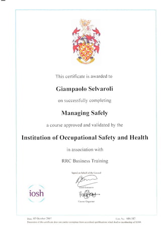 This certificate is awarded to
Giampaolo Selvaroli
on successfully cornpleting
Managing Safely
a course approved and validated by the
lnstitution of Occupational Safety and Health
in association with
RRC Business Training
Signed on behalf ofthe Council
[.@n4-
CnLr sc O'grni5cr
Dare: 05 October 1007 ( cn. No 686.582
iosh
Possession ol rhis ccrlificare does not confcr cxenption lrom acclcditcd qualilications rvhich lead to mcmbership of IOSH.
 