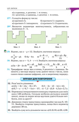 ЦІЛІ ВИРАЗИ 13
в) а одиниць, п десятих і т сотих;
г) с десятків, а одиниць, п десятих і т сотих.
27*. Складіть формулу числа:
а) кратного 5; б) кратного 5 і парного;
в) кратного 5 і непарного; г) кратного 5 і 3 одночасно.
28*. Визначте периметри многокутників, зображених на
малюнках 3—5.
а
Мал. З
а
Мал. 4
а
Мал. 5
29. Відомо, що х - у = 12. Знайдіть значення виразу:
У - 6 - х . 4(х +у ) - 8 у
9 ’ 15
ЗО. Відомо, що а =-5 , Ъ- с = 4. Знайдіть значення виразу:
а) - ( х - у ) ; б) 4у - 4х; в)
г., г. ~ а с - а Ь . З а ( Ь - с + 1) , 6 с - 6 Ь а + 6
а) За + 2Ь - 2с; б ) ; в) — ---------- ;г ) -------------------- .
10 75 5 4
31. Трицифрове число має а сотень, Ь десятків і с одиниць. За­
пишіть у вигляді виразу суму даного числа і числа, запи­
саного тими самими цифрами, але в зворотному порядку.
ВПРАВИ ДЛЯ ПОВТОРЕННЯ
32. Розв’яжіть рівняння:
а) (2х + 3) + (4х - 8) = 37; б) 5 - Зг - (3 - 4г) =42;
в) 0,7 + х - (-0,7 + 4х) = -37; г) -7,2 - (3,6 - 4,5х) = 2,7х.
33. Переможці інтерактивного конкурсу отримали для своїх
шкіл 120 нетбуків. Скільки нетбуків дісталося кожній
школі, якщо за перше місце вручили удвічі більше нет­
буків, ніж за друге?
34. Довжини сторін трикутника пропорційні числам 9, 10 і
11. Знайдіть сторони трикутника, якщо його периметр
дорівнює ЗО см.
35. Знайдіть суму всіх дільників числа: а) 8; б) 18; в) 28; г)38.
V________________________________________________________ '
 