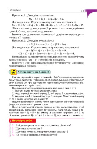 ЦІЛІ ВИРАЗИ 15
Приклад 1. Доведіть тотожність:
9х - 18 + 3(1 - 2х) = З х - 15.
Д о в е д е н н я . Спростимо ліву частину тотожності.
9х -1 8 + 3(1 -2х) = 9 х - 18 + 3 - б х = 9 х - б х - 18 + 3 = 3х - 15.
Ліва частина доводжуваної рівності тотожно дорівнює
правій. Отже, тотожність доведено.
Інколи для доведення тотожності доцільно перетворити
кожну з її частин.
Приклад 2. Доведіть тотожність:
а - 3(3 + а) = 4(1 - а) - (13 - 2а).
Д о в е д е н н я . Спростимо кожну частину тотожності.
а - 3(3 + а) = а - 9 - З а = -2 а - 9,
4(1 - а) - (13 - 2а) = 4 - 4а - 13 + 2а = -2 а - 9.
Права й ліва частини тотожності дорівнюють одному і тому
самому виразу -2 а - 9. Тотожність доведено.
Існують й інші способи доведення тотожностей. З ними ви
ознайомитеся пізніше.
С Хочете знати ще більше?
Кажучи, що якийсь вираз тотожний, обов’язково слід зазначити,
якому саме виразу він тотожний. Ідеться про відношення тотожності
двох виразів (як про відношення перпендикулярності прямих, від­
ношення рівності кутів тощо).
Відношення тотожності виразів має такі в л а с т и в о с т і :
1) кожний вираз тотожний самому собі;
2) якщо виразАтотожнийвиразуВ, той вираз В тотожнийвиразуА;
3) якщо вираз Атотожний виразу В, а вираз В тотожний виразу
С, той вираз А тотожний виразу С.
Подібні властивості мають також відношення рівності чисел або
фігур, паралельності прямих тощо.
Якщо в тотожності замість змінної скрізь написати один і той
самий вираз, дістанемо нову тотожність. Наприклад, якщо в то­
тожності 4(а - 2) + 8 = 4а змінну а замінити виразом г + 3, то
дістанемо рівність 4(2 + 1) + 8 = 4(2 + 3), яка також є тотожністю.
Перевірте себе
1. Які два вирази називають тотожно рівними?
2. Що таке тотожність?
3. Що таке «тотожне перетворення виразу»?
! 4. Чи кожна рівність є тотожністю?
 