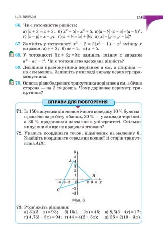 ЦІЛІ ВИРАЗИ 19
66. Чи є тотожністю рівність:
а) |х + 3| = х + 3; б) х2+ 5| = х 2+ 5; в) |а - Ь •Ь- а| = (а - Ь)2;
т)х-у =х - у ; ґ)|а + б| = |а| + |б|; д) |х| - у = у - |х|?
67. Замініть у тотожності х2 - 2 = 2(х2 - 1) - х2 змінну х
виразом: а) с + 3; б ) а с - 1 ; в)х + 5.
68. У тотожності 5х + Зх = 8х замініть змінну х виразом
а2- ас + с2. Чи є тотожністю одержана рівність?
69. Довжина прямокутника дорівнює а см, а ш ирина —
на ссм менша. Запишіть у вигляді виразу периметр пря­
мокутника.
70. Основа рівнобедреного трикутника дорівнює а см, а бічна
сторона — на 2 см довша. Чому дорівнює периметр три­
кутника?
ВПРАВИ ДЛЯ ПОВТОРЕННЯ
71. Із 150 випускників економічного коледжу 10 % було на­
правлено на роботу в банки, 20 % — у заклади торгівлі,
а ЗО % продовжили навчання в університеті. Скільки
випускників ще не працевлаштовано?
72. Укажіть координати точок, відмічених на малюнку 6.
Знайдіть координати середини кожної зі сторін трикут­
ника АВС.
73. Розв’яжіть рівняння:
а) 31(2 - х) = 93; б) 15(1 - 2х) = 45; в)8,5(3-4х) = 17;
г) 4,7(3 - 5х) = 94; ґ) 44 = 4(2 + Зх); д) 26 = 2(10 - Зх).
V________________________________________________________ '
 