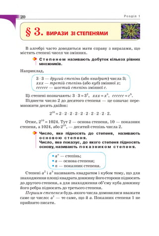г
§ 3 . ВИРАЗИ 31 СТЕПЕНЯМИ
V________________
В алгебрі часто доводиться мати справу з виразами, що
містять степені чисел чи змінних.
Ок С т е п е н е м називають добуток кількох рівних
І множників.
Наприклад,
3 -3 — другий степінь (або квадрат) числа 3;
ххх — третій степінь (або куб) змінної х;
сссссс — шостий степінь змінної с.
Ці степені позначають: 3 •3 = З2, ххх = х3, сссссс =с6.
Піднести число 2 до десятого степеня — це означає пере­
множити десять двійок:
210= 2 ■2 ■2 ■2 ■2 ■2 ■2 ■2 ■2 ■2.
Отже, 210= 1024. Тут 2 — основа степеня, 10 — показник
степеня, а 1024, або 210, — десятий степінь числа 2.
0^ Число, яке підносять до степеня, називають
о с н о в о ю с т е п е н я .
Число, яке показує, до якого степеня підносять
основу, називають п о к а з н и к о м с т е п е н я .
• а — степінь;
• а — основа степеня;
• п — показник степеня.
Степені а2і а3називають квадратом і кубом тому, що для
знаходження площі квадрата довжину його сторони підносять
до другого степеня, а для знаходження об’єму куба довжину
його ребра підносять до третього степеня.
Першим степенем будь-якого числа домовилися вважати
саме це число: а1 — те саме, що й а. Показник степеня 1 не
прийнято писати.
 